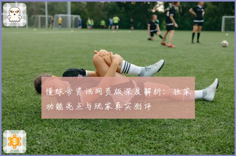 懂球帝资讯网页版深度解析：独家功能亮点与玩家真实测评