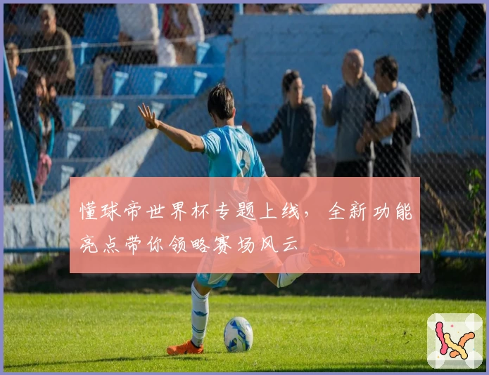 懂球帝世界杯专题上线,全新功能亮点带你领略赛场风云