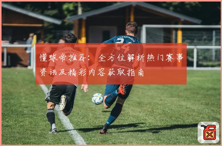 懂球帝推荐：全方位解析热门赛事资讯及精彩内容获取指南