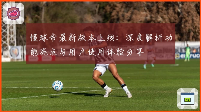 懂球帝最新版本上线：深度解析功能亮点与用户使用体验分享