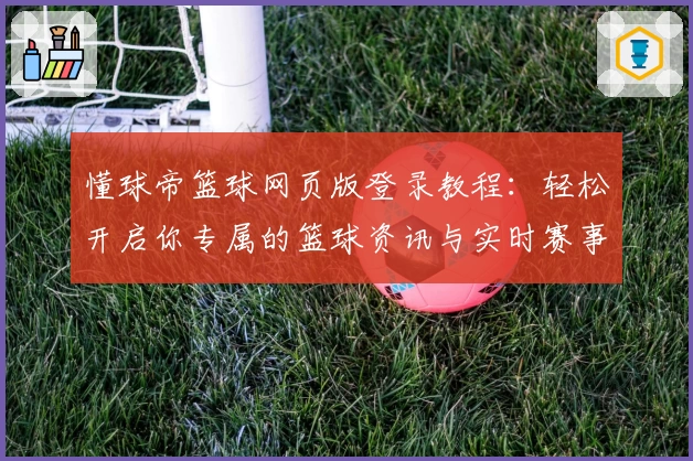 懂球帝篮球网页版登录教程：轻松开启你专属的篮球资讯与实时赛事体验