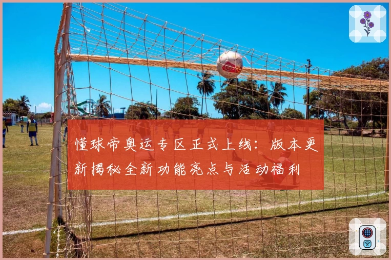 懂球帝奥运专区正式上线：版本更新揭秘全新功能亮点与活动福利