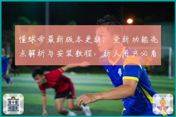懂球帝最新版本更新：全新功能亮点解析与安装教程，新人用户必看指南