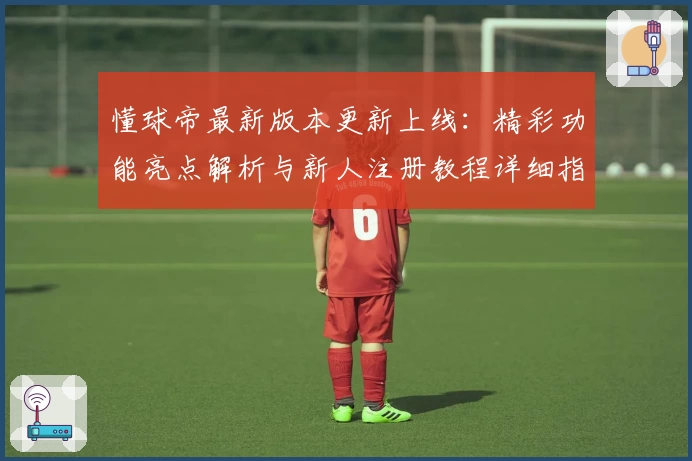 懂球帝最新版本更新上线：精彩功能亮点解析与新人注册教程详细指南