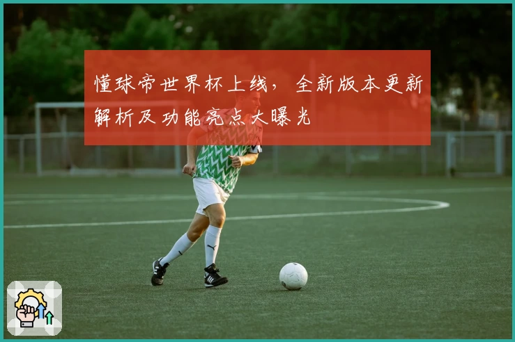 懂球帝世界杯上线，全新版本更新解析及功能亮点大曝光