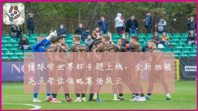 懂球帝世界杯专题上线,全新功能亮点带你领略赛场风云