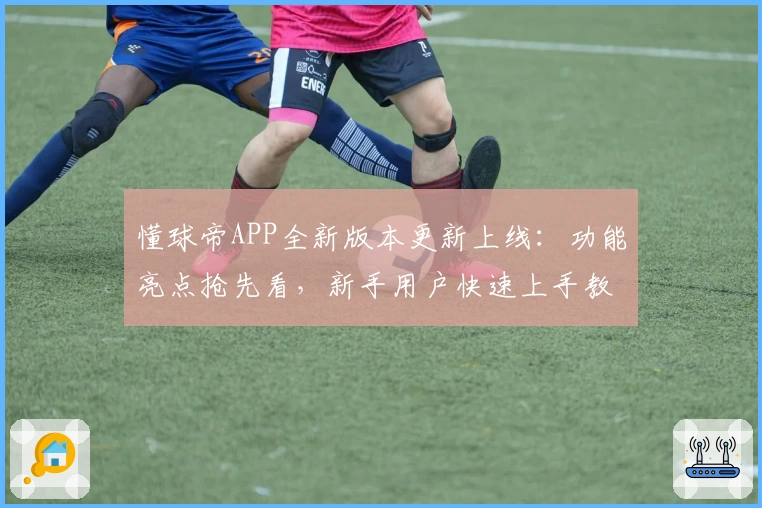 懂球帝APP全新版本更新上线：功能亮点抢先看，新手用户快速上手教程分享