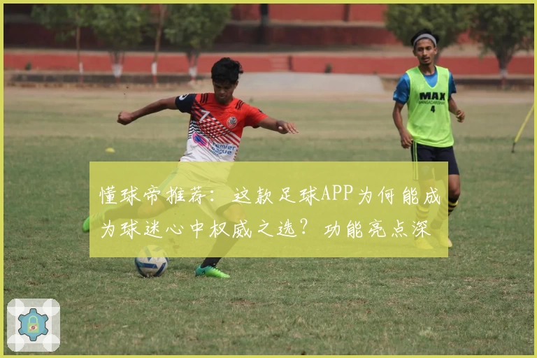 懂球帝推荐：这款足球APP为何能成为球迷心中权威之选？功能亮点深度解析