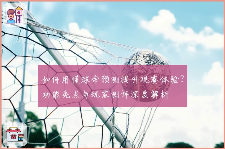 如何用懂球帝预测提升观赛体验？功能亮点与玩家测评深度解析