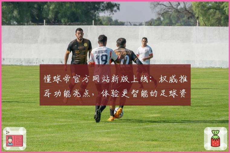 懂球帝官方网站新版上线：权威推荐功能亮点，体验更智能的足球资讯平台