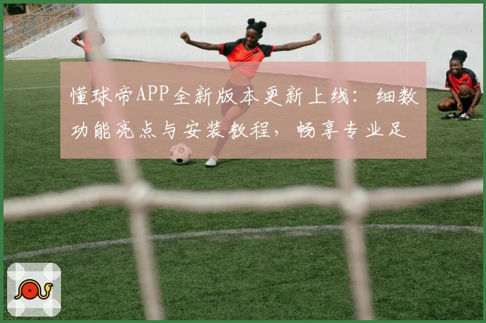 懂球帝APP全新版本更新上线：细数功能亮点与安装教程，畅享专业足球资讯体验