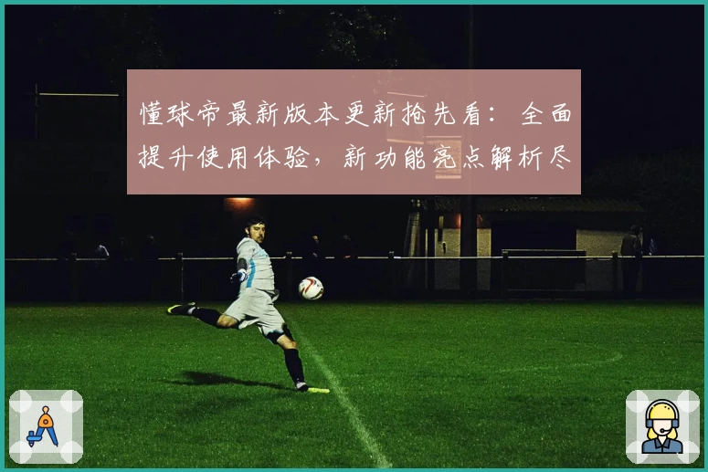 懂球帝最新版本更新抢先看：全面提升使用体验，新功能亮点解析尽在此文