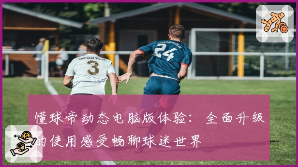 懂球帝动态电脑版体验：全面升级的使用感受畅聊球迷世界