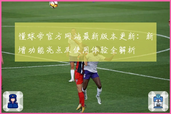 懂球帝官方网站最新版本更新：新增功能亮点及使用体验全解析