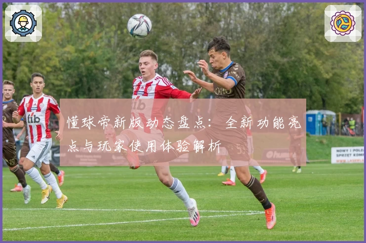 懂球帝新版动态盘点：全新功能亮点与玩家使用体验解析