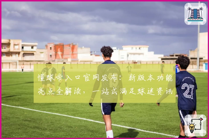 懂球帝入口官网发布：新版本功能亮点全解读，一站式满足球迷资讯需求