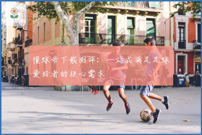 懂球帝下载测评：一站式满足足球爱好者的核心需求